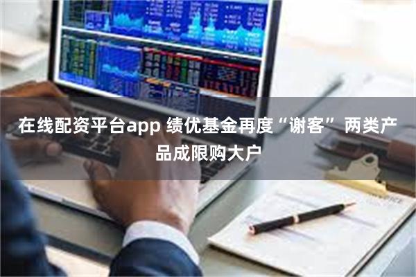 在线配资平台app 绩优基金再度“谢客” 两类产品成限购大户