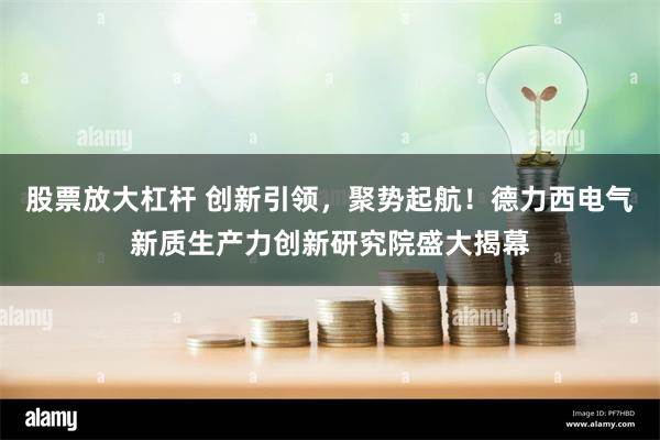 股票放大杠杆 创新引领，聚势起航！德力西电气新质生产力创新研究院盛大揭幕