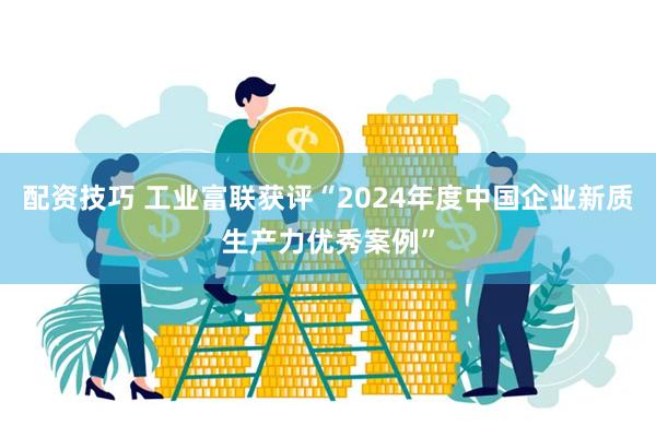 配资技巧 工业富联获评“2024年度中国企业新质生产力优秀案例”