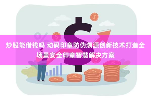 炒股能借钱吗 动码印章防伪溯源创新技术打造全场景安全印章智慧解决方案