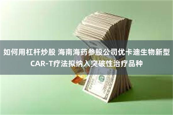 如何用杠杆炒股 海南海药参股公司优卡迪生物新型CAR-T疗法拟纳入突破性治疗品种