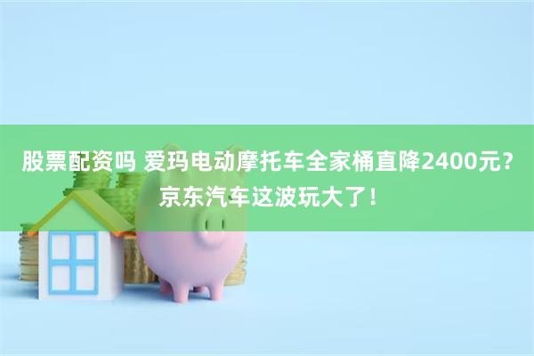 股票配资吗 爱玛电动摩托车全家桶直降2400元？京东汽车这波玩大了！