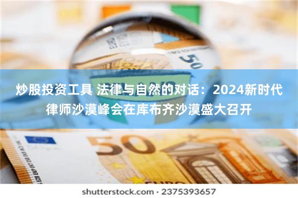 炒股投资工具 法律与自然的对话：2024新时代律师沙漠峰会在库布齐沙漠盛大召开