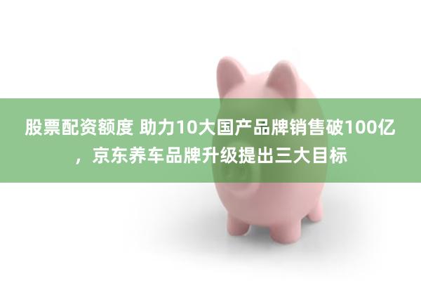 股票配资额度 助力10大国产品牌销售破100亿，京东养车品牌升级提出三大目标