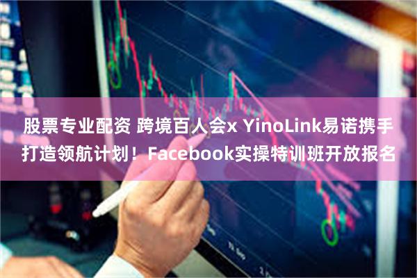 股票专业配资 跨境百人会x YinoLink易诺携手打造领航计划！Facebook实操特训班开放报名