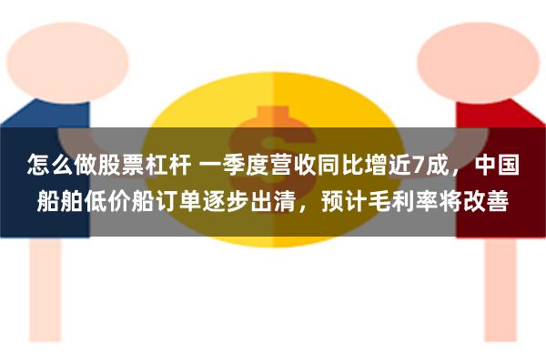 怎么做股票杠杆 一季度营收同比增近7成，中国船舶低价船订单逐步出清，预计毛利率将改善