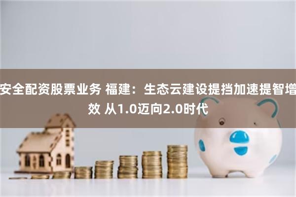 安全配资股票业务 福建：生态云建设提挡加速提智增效 从1.0迈向2.0时代