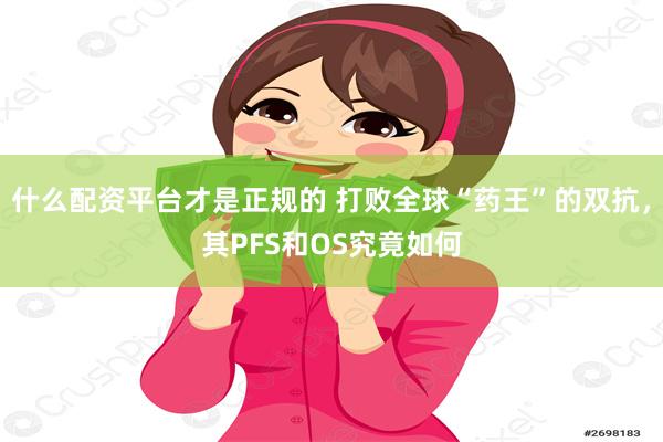 什么配资平台才是正规的 打败全球“药王”的双抗，其PFS和OS究竟如何