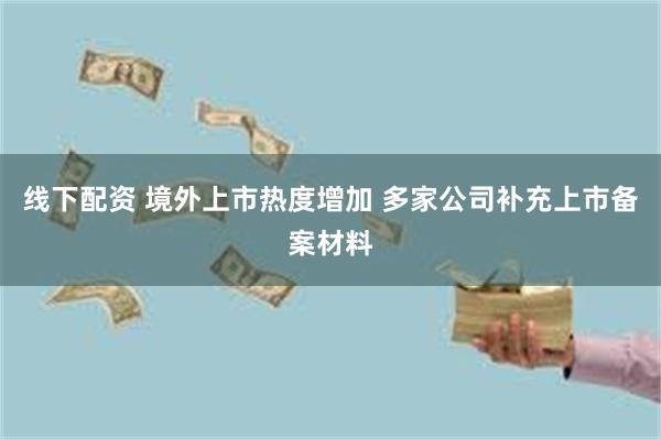 线下配资 境外上市热度增加 多家公司补充上市备案材料