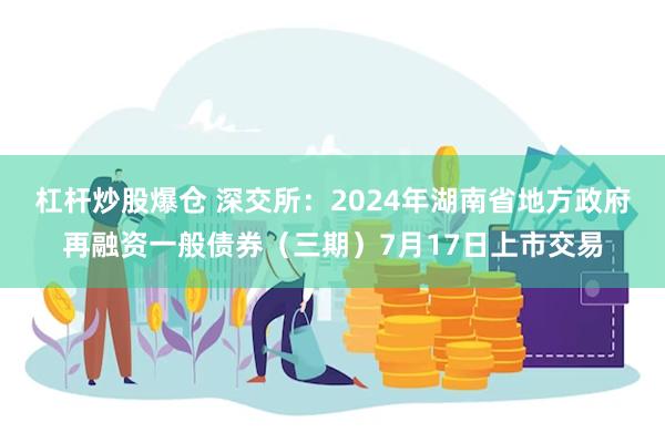 杠杆炒股爆仓 深交所：2024年湖南省地方政府再融资一般债券（三期）7月17日上市交易