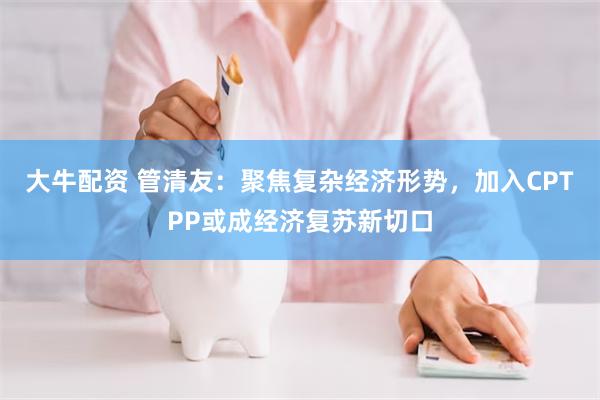 大牛配资 管清友：聚焦复杂经济形势，加入CPTPP或成经济复苏新切口