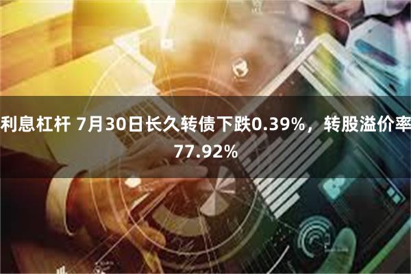 利息杠杆 7月30日长久转债下跌0.39%，转股溢价率77.92%