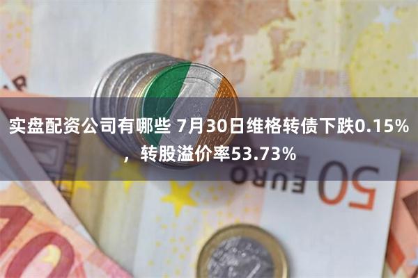 实盘配资公司有哪些 7月30日维格转债下跌0.15%，转股溢价率53.73%