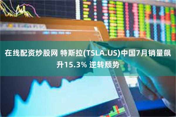 在线配资炒股网 特斯拉(TSLA.US)中国7月销量飙升15.3% 逆转颓势