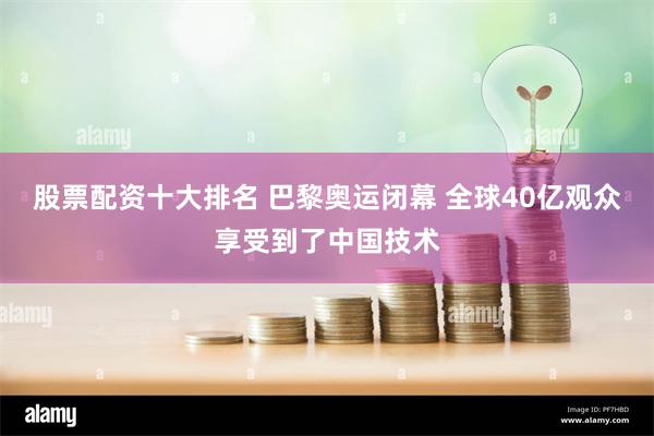 股票配资十大排名 巴黎奥运闭幕 全球40亿观众享受到了中国技术