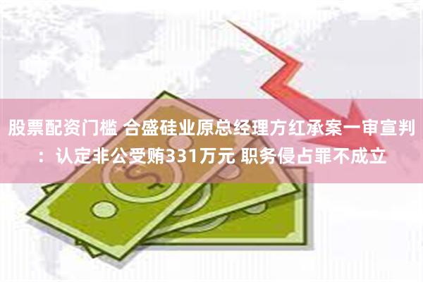 股票配资门槛 合盛硅业原总经理方红承案一审宣判：认定非公受贿331万元 职务侵占罪不成立