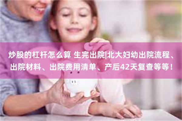 炒股的杠杆怎么算 生完出院|北大妇幼出院流程、出院材料、出院费用清单、产后42天复查等等！