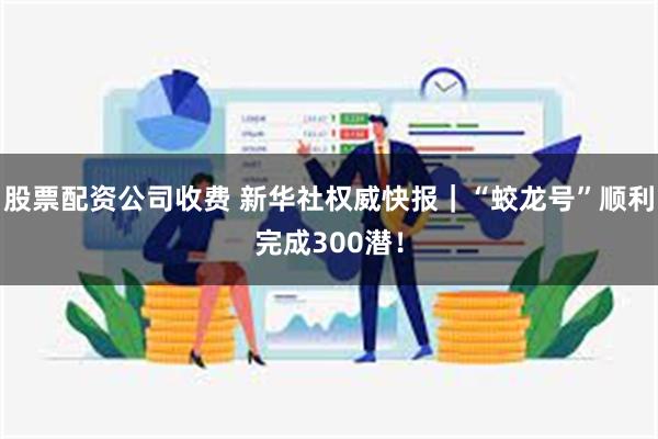 股票配资公司收费 新华社权威快报｜“蛟龙号”顺利完成300潜！