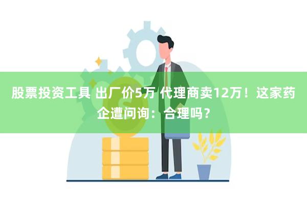 股票投资工具 出厂价5万 代理商卖12万！这家药企遭问询：合理吗？