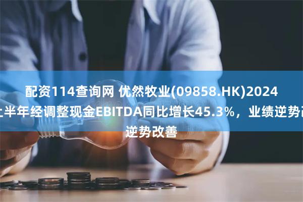 配资114查询网 优然牧业(09858.HK)2024年上半年经调整现金EBITDA同比增长45.3%，业绩逆势改善