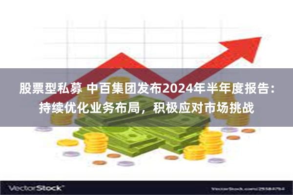 股票型私募 中百集团发布2024年半年度报告：持续优化业务布局，积极应对市场挑战