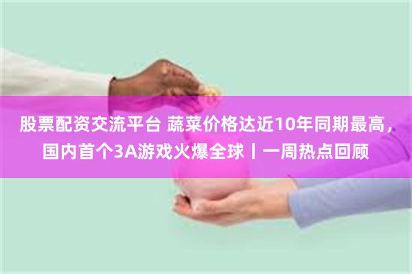 股票配资交流平台 蔬菜价格达近10年同期最高，国内首个3A游戏火爆全球丨一周热点回顾