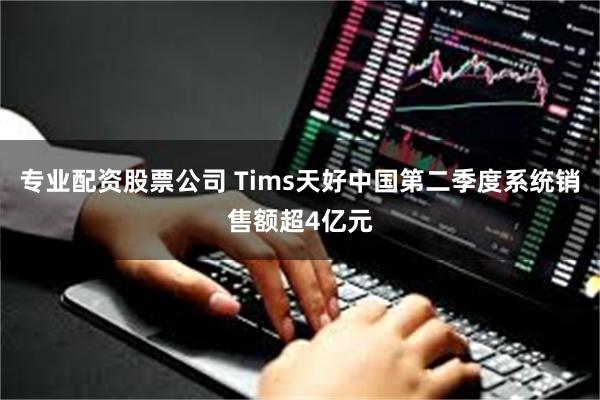 专业配资股票公司 Tims天好中国第二季度系统销售额超4亿元