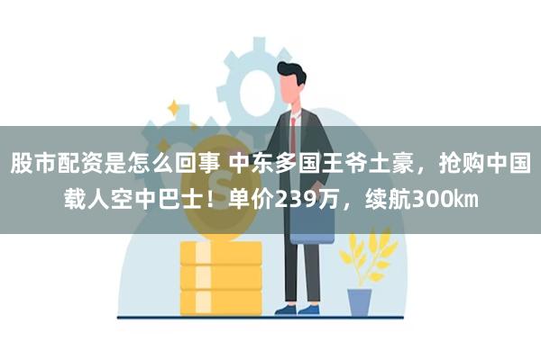 股市配资是怎么回事 中东多国王爷土豪，抢购中国载人空中巴士！单价239万，续航300㎞