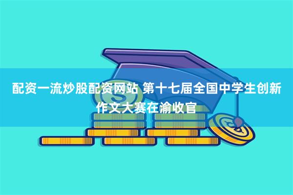 配资一流炒股配资网站 第十七届全国中学生创新作文大赛在渝收官