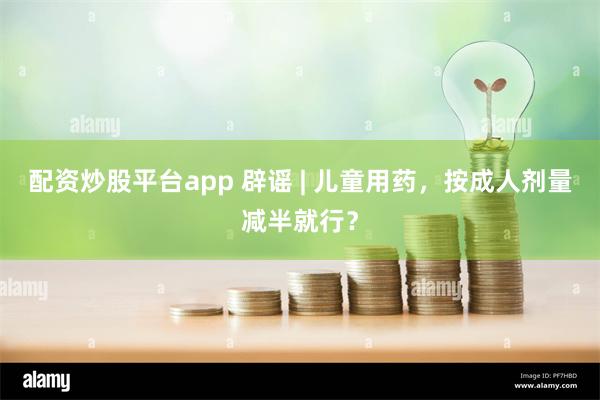 配资炒股平台app 辟谣 | 儿童用药，按成人剂量减半就行？