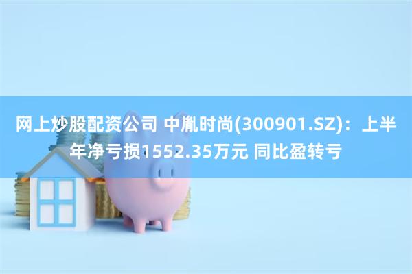 网上炒股配资公司 中胤时尚(300901.SZ)：上半年净亏损1552.35万元 同比盈转亏