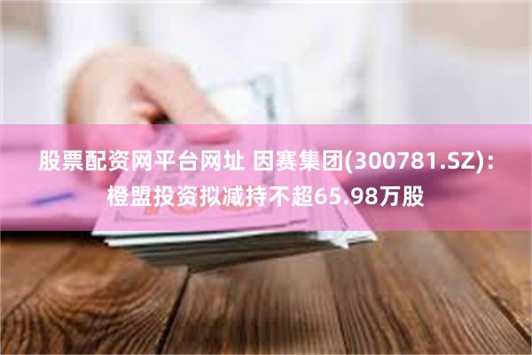 股票配资网平台网址 因赛集团(300781.SZ)：橙盟投资拟减持不超65.98万股