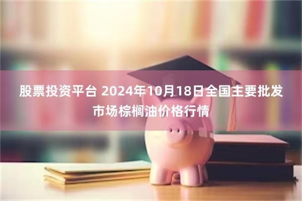 股票投资平台 2024年10月18日全国主要批发市场棕榈油价格行情