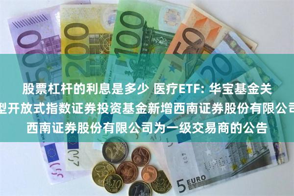 股票杠杆的利息是多少 医疗ETF: 华宝基金关于华宝中证医疗交易型开放式指数证券投资基金新增西南证券股份有限公司为一级交易商的公告