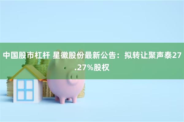 中国股市杠杆 星徽股份最新公告：拟转让聚声泰27.27%股权