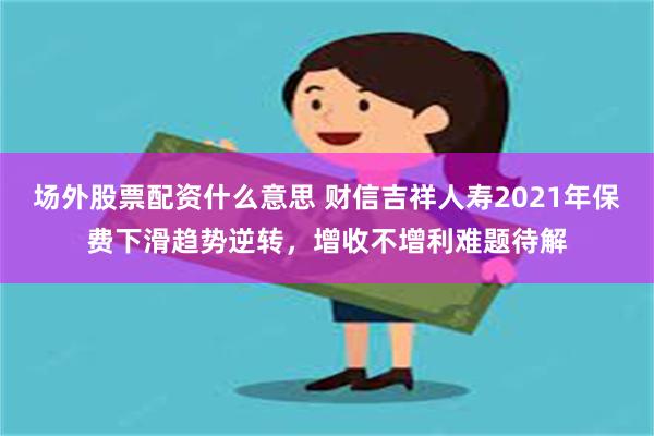 场外股票配资什么意思 财信吉祥人寿2021年保费下滑趋势逆转，增收不增利难题待解