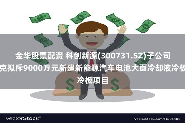 金华股票配资 科创新源(300731.SZ)子公司瑞泰克拟斥9000万元新建新能源汽车电池大面冷却液冷板项目