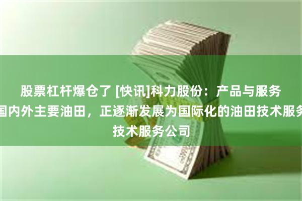 股票杠杆爆仓了 [快讯]科力股份：产品与服务辐射国内外主要油田，正逐渐发展为国际化的油田技术服务公司