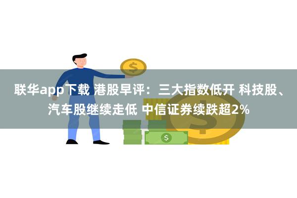 联华app下载 港股早评：三大指数低开 科技股、汽车股继续走低 中信证券续跌超2%