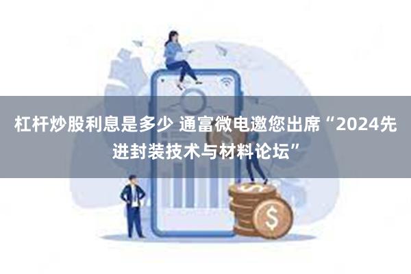 杠杆炒股利息是多少 通富微电邀您出席“2024先进封装技术与材料论坛”