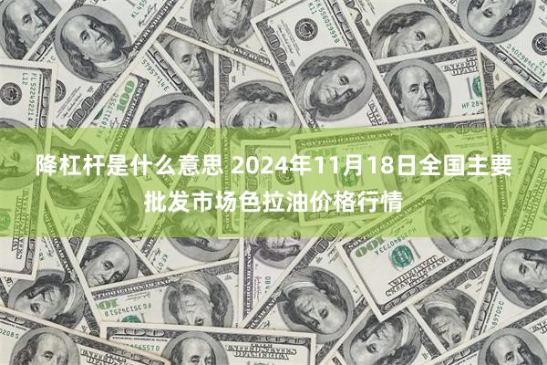 降杠杆是什么意思 2024年11月18日全国主要批发市场色拉油价格行情