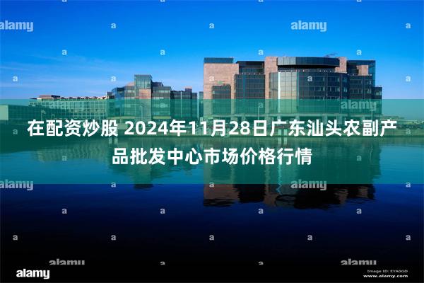 在配资炒股 2024年11月28日广东汕头农副产品批发中心市场价格行情