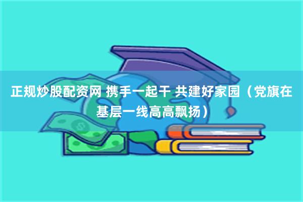 正规炒股配资网 携手一起干 共建好家园（党旗在基层一线高高飘扬）