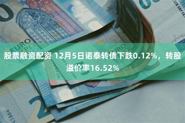 股票融资配资 12月5日诺泰转债下跌0.12%，转股溢价率16.52%