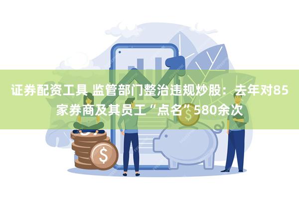 证券配资工具 监管部门整治违规炒股：去年对85家券商及其员工“点名”580余次