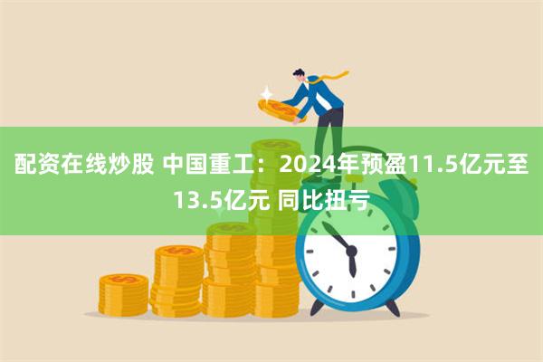 配资在线炒股 中国重工：2024年预盈11.5亿元至13.5亿元 同比扭亏