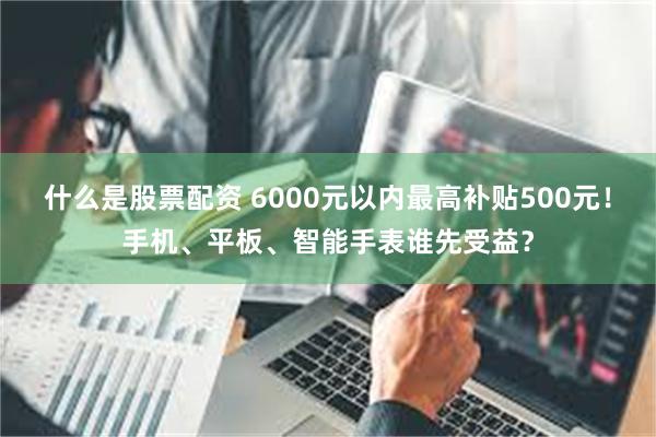 什么是股票配资 6000元以内最高补贴500元！手机、平板、智能手表谁先受益？