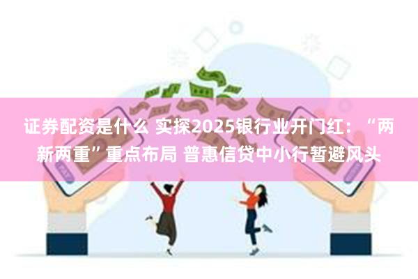 证券配资是什么 实探2025银行业开门红：“两新两重”重点布局 普惠信贷中小行暂避风头