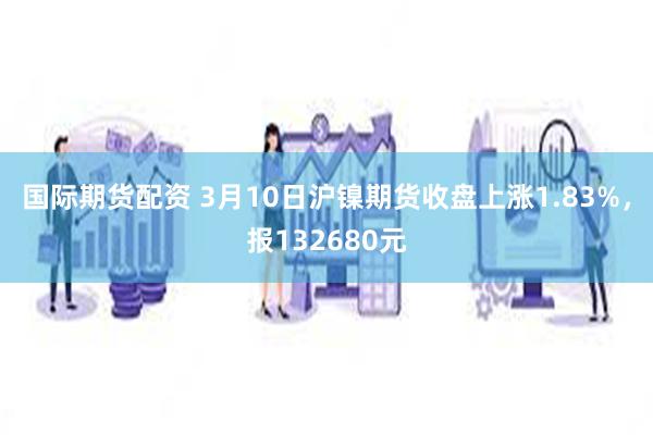 国际期货配资 3月10日沪镍期货收盘上涨1.83%，报132680元