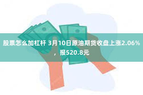 股票怎么加杠杆 3月10日原油期货收盘上涨2.06%，报520.8元